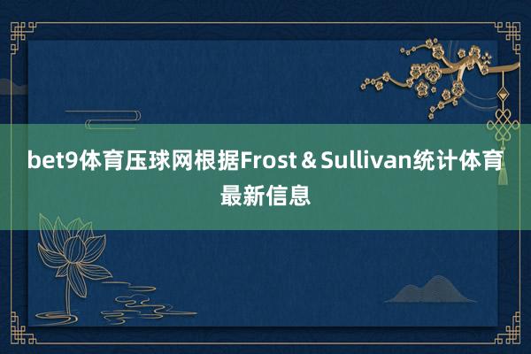 bet9体育压球网根据Frost&Sullivan统计体育最新信息