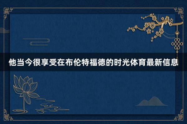 他当今很享受在布伦特福德的时光体育最新信息