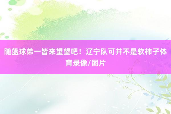 随篮球弟一皆来望望吧!辽宁队可并不是软柿子体育录像/图片