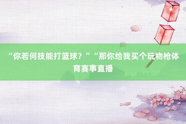 “你若何技能打篮球?”“那你给我买个玩物枪体育赛事直播