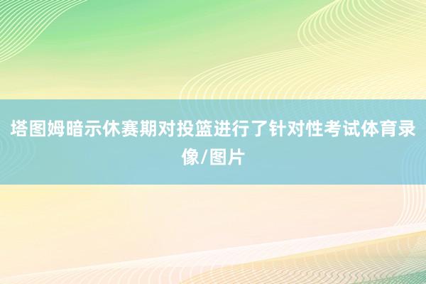 塔图姆暗示休赛期对投篮进行了针对性考试体育录像/图片