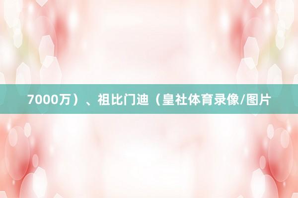 7000万)、祖比门迪(皇社体育录像/图片