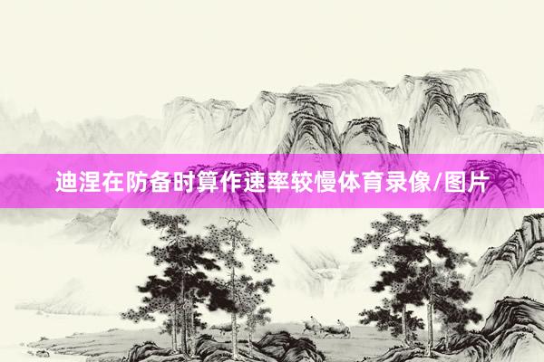 迪涅在防备时算作速率较慢体育录像/图片