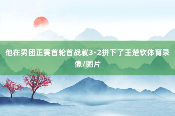 他在男团正赛首轮首战就3-2拼下了王楚钦体育录像/图片