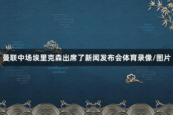曼联中场埃里克森出席了新闻发布会体育录像/图片