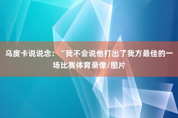 乌度卡说说念:“我不会说他打出了我方最佳的一场比赛体育录像/图片