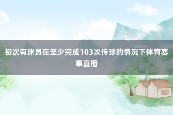 初次有球员在至少完成103次传球的情况下体育赛事直播