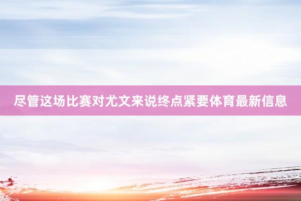 尽管这场比赛对尤文来说终点紧要体育最新信息