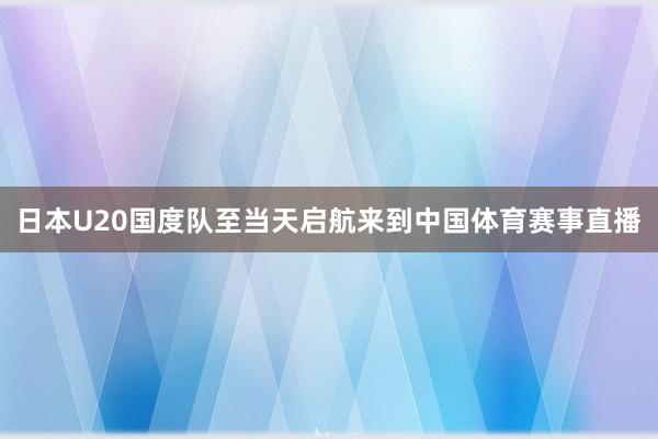 日本U20国度队至当天启航来到中国体育赛事直播