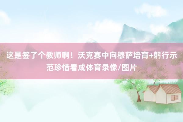 这是签了个教师啊！沃克赛中向穆萨培育+躬行示范珍惜看成体育录像/图片