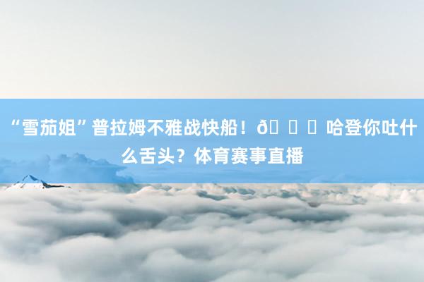 “雪茄姐”普拉姆不雅战快船！😛哈登你吐什么舌头？体育赛事直播