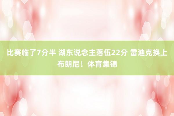 比赛临了7分半 湖东说念主落伍22分 雷迪克换上布朗尼！体育集锦