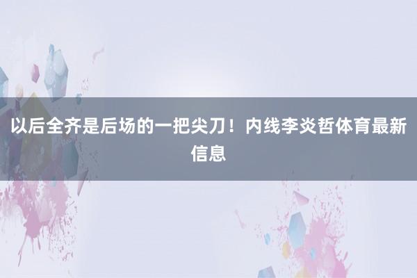 以后全齐是后场的一把尖刀!内线李炎哲体育最新信息