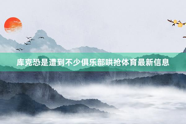 库克恐是遭到不少俱乐部哄抢体育最新信息