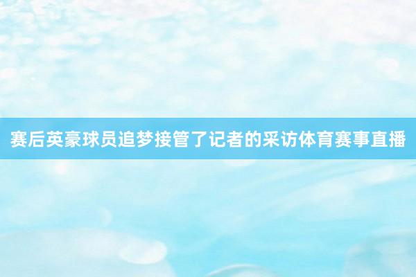 赛后英豪球员追梦接管了记者的采访体育赛事直播