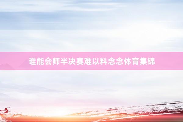 谁能会师半决赛难以料念念体育集锦