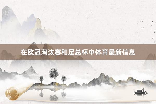 在欧冠淘汰赛和足总杯中体育最新信息