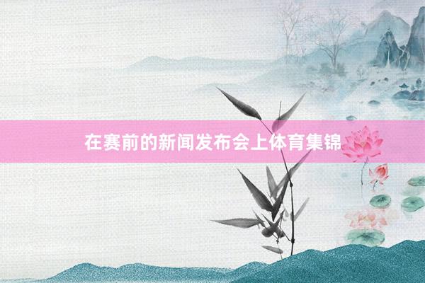 在赛前的新闻发布会上体育集锦