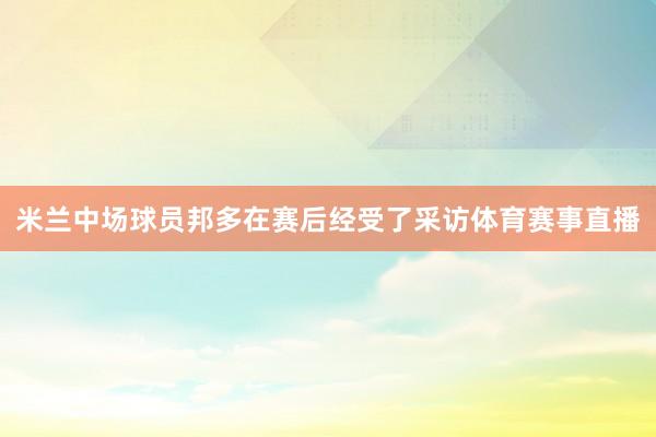 米兰中场球员邦多在赛后经受了采访体育赛事直播
