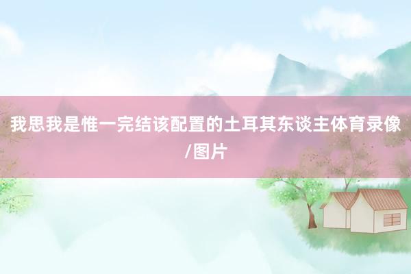我思我是惟一完结该配置的土耳其东谈主体育录像/图片