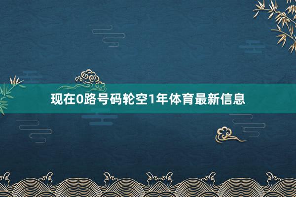 现在0路号码轮空1年体育最新信息